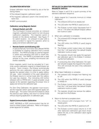 CALIBRATION INITIATION                                            DETAILED CALIBRATION PROCEDURE USING
                                                                  MAGNETIC SWITCH
Eclipse calibration may be initiated by any of the fol-
lowing means:                                                     Refer to Tables 4 and 5 for a quick summary of the
• The onboard magnetic calibration switch                         standard calibration sequence.
• The magnetic calibration switch in the remote termi-            1. Apply magnet for 2 seconds minimum to initiate
  nation box                                                         calibration.
• HART communication.                                                A. The onboard LED turns to steady red.
                                                                     B. The LED within the PIRTB (if used) turns on.
Calibration using Magnetic Switch
                                                                     C. The Eclipse current output decreases from 4
1. Onboard Switch and LED                                               mA to 1 mA when the default Eclipse calibra-
   The Pointwatch Eclipse provides an onboard                           tion routine is used.
   magnetic calibration/reset switch for non-intrusive
   calibration capability. The magnetic switch is
                                                                  2. When zero calibration is complete:
   located on the device bulkhead. See Figure 17
   for switch location. An onboard tri-color LED is                  A. The onboard LED changes from steady red to
   also provided to signal the operator when to                         flashing red.
   apply and remove calibration gas.                                 B. The LED within the PIRTB (if used) begins
                                                                        flashing.
2. Remote Switch and Indicating LED
   A special Remote Termination Box (Model PIRTB)                    C. The Eclipse current output does not change
   is available for initiating calibration from a remote                from the 1 mA level when the default Eclipse
   location. The PIRTB provides an internal magnet-                     calibration routine is used.
   ic switch and indicating LED (LED is on/off only,                 D. The operator should now apply the appropri-
   not tri-color). The PIRTB is provided with a clear                   ate calibration gas to the Eclipse if conduct-
   window on the cover, enabling non-intrusive cali-                    ing Normal Calibration.
   bration capability.
                                                                     E. If conducting Zero Only Calibration, the oper-
Either magnetic switch must be actuated for 2 sec-                      ator should re-apply the magnet to the switch.
onds using a calibration magnet to initiate Eclipse cal-                This will conclude the Zero Only calibration
ibration. Upon initiation, the Eclipse automatically                    sequence.
performs the zero calibration adjustment, and then
signals the operator when it is time to apply calibra-            3. When Span Calibration is complete:
tion gas. Upon completion of the span adjustment,                    A. The onboard LED changes from flashing red
the Eclipse returns to normal mode after the calibra-                   to “off”.
tion gas has cleared. The indicating LED (either
onboard LED or PIRTB LED, if used) provides visual                   B. The LED within the PIRTB (if used) changes
signals to the operator regarding the proper time to                    to steady on.
apply and remove the calibration gas.                                C. The Eclipse current output does not change
                                                                        from the 1 mA level when the default Eclipse
For Zero Only Calibration, the operator must re-actu-                   calibration routine is used.
ate the magnetic switch upon LED signal to apply cal-
ibration gas. This action instructs the Eclipse to utilize           D. The operator should now remove the calibra-
the previous span setting, and return to normal mode                    tion gas from the Eclipse.
without requiring application of calibration gas.
                                                                  4. Return to Normal is complete when:
Digital Communication Calibration                                    A. The onboard LED changes from “off” to
HART, MODBUS or EQP communication may be uti-                            steady green.
lized to initiate Eclipse calibration. Refer to the appro-           B. The LED within the PIRTB (if used) turns off.
priate appendix for details.
                                                                     C. The Eclipse current output returns to 4 mA
                                                                        after detected calibration gas level drops
                                                                        below 5% LEL or the calibration abort signal
                                                                        is provided.



2.1                                                          19                                                 95-8526
 