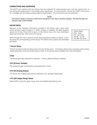 CONNECTIONS AND HARDWARE
The HC275 can interface with the Eclipse from the onboard I.S. communication port, from the control room, or
any wiring termination point in the analog output signal loop. To communicate, connect the HART communica-
tor in parallel with the Eclipse analog signal or load resistor. The connections are non-polarized.

                                                   NOTE
      The HC275 needs a minimum of 250 ohms resistance in the loop to function properly, The HC275 does not
      measure loop current directly.


ONLINE MENU
Because of the important information provided in the Online menu, some other
menus provide instant access to it. When access is available, the label appears
                                                                                       1   Device Setup
above the F3 key. Press (F3) to return to the Online menu. For more information
                                                                                       2   Gas xxxxx
about the Home key, refer to the 275 manual.
                                                                                       3   PV xxx %LEL
                                                                                       4   PV AO xxx mA
Move through the menu using the arrow keys and press to select an option, or sim-
                                                                                       5   PV URV xxx %LEL
ply press the corresponding numerical key. The Online menu options are described
as follows.

1 Device Setup
Press to access the Device Setup menu from the Online menu. The Device Setup menu accesses every config-
urable parameter of the connected device. Refer to the Device Setup SubMenu for more information.


2 Gas
This shows gas type selected for detection. Factory default setting is methane.


3 PV (Primary Variable)
This shows the gas concentration being detected in %LEL.

4 PV AO (Analog Output)
This shows the Analog output level in selected units, typically milliamperes


5 PV URV (Upper Range Value)
Select URV to view the upper range value and related engineering units.




2.1                                                 A-3                                                95-8526
 