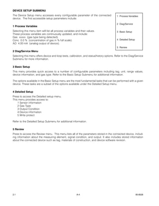 DEVICE SETUP SUBMENU
The Device Setup menu accesses every configurable parameter of the connected                1 Process Variables
device. The first accessible setup parameters include:

                                                                                            2 Diag/Service
1 Process Variables
Selecting this menu item will list all process variables and their values.                  3 Basic Setup
These process variables are continuously updated, and include:
Gas xxxxx (gas type being detected).
Conc 0.0 % (concentration of gas in % full scale).                                          4 Detailed Setup
AO 4.00 mA (analog output of device).
                                                                                            5 Review
2 Diag/Service Menu
Selecting this menu offers device and loop tests, calibration, and status/history options. Refer to the Diag/Service
Submenu for more information.


3 Basic Setup
This menu provides quick access to a number of configurable parameters including tag, unit, range values,
device information, and gas type. Refer to the Basic Setup Submenu for additional information.

The options available in the Basic Setup menu are the most fundamental tasks that can be performed with a given
device. These tasks are a subset of the options available under the Detailed Setup menu.


4 Detailed Setup
Press to access the Detailed setup menu.
This menu provides access to:
    1 Sensor information
    2 Gas Type
    3 Output Condition
    4 Device information
    5 Write protect

Refer to the Detailed Setup Submenu for additional information.


5 Review
Press to access the Review menu. This menu lists all of the parameters stored in the connected device, includ-
ing information about the measuring element, signal condition, and output. It also includes stored information
about the connected device such as tag, materials of construction, and device software revision.




2.1                                                      A-4                                                   95-8526
 