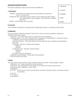 DIAGNOSTICS/SERVICE MENU
                                                                                             1 Test Device
The specific diagnostic and/or service functions available are:

                                                                                             2 Loop Test
1 Test Device
      1 Self-test. Internal tests are performed and any problems are reported in             3 Calibration
                   xmtr flt 1 and xmtr flt 2.
      2 Response Test. The analog output is held at 4 mA to prevent the alarm relays
                          from activating when gas is applied. Gas response is indicated     4 Status
                          by the PV.
      3 Reset. Latched relay outputs are reset.                                              5 History


2 Loop Test
This test allows the operator to manually set the analog signal output to a selected constant value.


3 Calibration
This menu option initiates the calibration routine and is used to set device calibration preferences.
Calibration Submenus include:
    1 Zero Trim. The current sensor input is used as the new zero reference.
    2 Calibrate Sensor. This is the command used to calibrate the Eclipse Detector. Submenus include:
        1 Calibrate. Zero and span calibrations are performed.
        2 Cal Concentration. The output will be set to this value when gas is applied during calibration.
        3 Cal Gas
        4 Gas Type. Submenu includes optional gases:
             – Methane
             – Propane
        5 Calibration Type. Submenu includes options:
             – Standard
             – Cuvette
        6 Cuvette Length (in millimeters)
    3 Calibration Date (CalDate). Shows date of last calibration
    4 D/A trim (internal use only).


4 Status
This menu option shows extensive status information about the detector. Data available includes:
    1 Reference xxxx (output value of the reference sensor).
    2 Snsr temp xxxx (temperature of the sensor that is making the process measurement).
    3 Operating mode (calibration, normal, reset)
    4 Calibration
    5 xmtr flt 1. Xmtr flt and xmtr status provide status information relating to failures, warnings and status
                  of processes.
    6 xmtr flt 2
    7 xmtr status 1
    8 xmtr status 2




2.1                                                    A-5                                                   95-8526
 