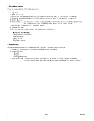 4 Device Information
Press to access device information submenu:

      1 Tag xxxx
      2 Date 6/30/2000
      3 Descriptor (text associated with the field device that can be used by the operator in any way).
      4 Message (text associated with the field device that can be used by the operator in any way).
      5 Model: Eclipse
      6 Write protect xx. This indicates whether variables can be written to the device, or whether commands
                          that cause actions to be performed in the device can or cannot occur.
      7 Revision #’s. See Revision #’s submenu below.
      8 Final asmbly num
      9 Dev id xxxx (a number used to identify a unique field device).

          Revision # submenu
          offers selection options for:
          1 Universal rev
          2 Fld dev rev
          3 Software rev xx


5 Write Protect
Enable/disable password and write protection capability. Submenu options include:
   1 Password. A password is required to enable writing to the device.
   2 Set Write Protect
       – Disable
       – Enable
       – Change Password
   3 Write Protect xx. This indicates whether variables can be written to the field device or whether
                       commands that cause actions to the performed in the device can or cannot occur.




2.1                                                    A-10                                              95-8526
 