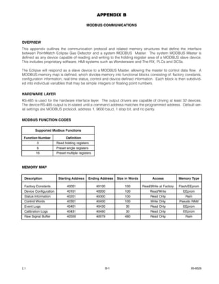 APPENDIX B

                                             MODBUS COMMUNICATIONS



OVERVIEW
This appendix outlines the communication protocol and related memory structures that define the interface
between PointWatch Eclipse Gas Detector and a system MODBUS Master. The system MODBUS Master is
defined as any device capable of reading and writing to the holding register area of a MODBUS slave device.
This includes proprietary software, HMI systems such as Wonderware and The FIX, PLCs and DCSs.

The Eclipse will respond as a slave device to a MODBUS Master, allowing the master to control data flow. A
MODBUS memory map is defined, which divides memory into functional blocks consisting of: factory constants,
configuration information, real time status, control and device defined information. Each block is then subdivid-
ed into individual variables that may be simple integers or floating point numbers.


HARDWARE LAYER
RS-485 is used for the hardware interface layer. The output drivers are capable of driving at least 32 devices.
The device RS-485 output is tri-stated until a command address matches the programmed address. Default ser-
ial settings are MODBUS protocol, address 1, 9600 baud, 1 stop bit, and no parity.


MODBUS FUNCTION CODES

        Supported Modbus Functions

 Function Number               Definition
         3              Read holding registers
         6              Preset single registers
        16              Preset multiple registers



MEMORY MAP


 Description             Starting Address      Ending Address   Size in Words         Access            Memory Type

 Factory Constants             40001                40100           100         Read/Write at Factory   Flash/EEprom
 Device Configuration          40101                40200           100              Read/Write           EEprom
 Status Information            40201                40300           100              Read Only              Ram
 Control Words                 40301                40400           100              Write Only         Pseudo RAM
 Event Logs                    40401                40430            30              Read Only            EEprom
 Calibration Logs              40431                40460            30              Read Only            EEprom
 Raw Signal Buffer             40500                40979           480              Read Only             Ram




2.1                                                     B-1                                                    95-8526
 