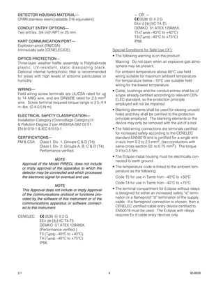 DETECTOR HOUSING MATERIAL—                                                  -- OR --
CF8M stainless steel (castable 316 equivalent).                                0539      II 2 G
                                                                            EEx d [ib] IIC T4-T5
CONDUIT ENTRY OPTIONS—                                                      DEMKO 01 ATEX 129485X.
Two entries, 3/4 inch NPT or 25 mm.                                         T5 (Tamb –40°C to +40°C)
                                                                            T4 (Tamb –40°C to +75°C)
HART COMMUNICATION PORT—                                                    IP66.
Explosion-proof (FM/CSA)
Intrinsically safe (CENELEC/CE).                               Special Conditions for Safe Use (‘X’):
                                                               • The following warning is on the product:
OPTICS PROTECTION—
Three-layer weather baffle assembly is Polythalimide            Warning: Do not open when an explosive gas atmo-
plastic, UV-resistant, static dissipating black.                sphere may be present.
Optional internal hydrophobic filter is recommended             For ambient temperature above 60°C use field
for areas with high levels of airborne particulates or          wiring suitable for maximum ambient temperature.
humidity.                                                       For temperature below –10°C use suitable field
                                                                wiring for the lowest temperature.
WIRING—                                                        • Cable, bushings and the conduit entries shall be of
Field wiring screw terminals are UL/CSA rated for up             a type already certified according to relevant CEN-
to 14 AWG wire, and are DIN/VDE rated for 2.5 mm2                ELEC standard, so the protection principle
wire. Screw terminal required torque range is 3.5–4.4            employed will not be impaired.
in.-lbs. (0.4-0.5 N·m).
                                                               • Blanking elements shall be used for closing unused
ELECTRICAL SAFETY CLASSIFICATION—                                holes and they shall be certified to the protection
Installation Category (Overvoltage Category) II                  principle employed. The blanking elements or the
& Pollution Degree 2 per ANSI/ISA-S82.02.01,                     device may only be removed with the aid of a tool.
EN 61010-1 & IEC 61010-1.                                      • The field wiring connections are terminals certified
                                                                 for increased safety according to the CENELEC
CERTIFICATIONS—                                                  standard EN50019 and is certified for a single wire
FM & CSA: Class I, Div. 1, Groups C & D (T4).                    in size from 0.2 to 2.5 mm2, (two conductors with
          Class I, Div. 2, Groups A, B, C & D (T4).              same cross section 02. to 0.75 mm2). The torque
          Performance verified.                                  0.4 to 0.5 Nm.
                                                               • The Eclipse metal housing must be electrically con-
                           NOTE                                  nected to earth ground.
      Approval of the Model PIRECL does not include
      or imply approval of the apparatus to which the          • The temperature code is linked to the ambient tem-
      detector may be connected and which processes              perature as the following:
      the electronic signal for eventual end use.               Code T5 for use in Tamb from –40°C to +50°C
                                                                Code T4 for use in Tamb from –40°C to +75°C
                           NOTE
      This Approval does not include or imply Approval         • The terminal compartment for Eclipse without relays
      of the communications protocol or functions pro-           is designed for either an increased safety “e” termi-
      vided by the software of this instrument or of the         nation or a flameproof “d” termination of the supply
      communications apparatus or software connect-              cable. If a flameproof connection is chosen, then a
      ed to this instrument.                                     CENELEC certified cable entry device certified to
                                                                 EN50018 must be used. The Eclipse with relays
CENELEC:            0539     II 2 G                              requires Ex d cable entry devices only.
                 EEx de [ib] IIC T4-T5
                 DEMKO 01 ATEX 129485X.
                 (Performance verified.)
                 T5 (Tamb –40°C to +40°C)
                 T4 (Tamb –40°C to +75°C)
                 IP66.




2.1                                                        4                                                    95-8526
 