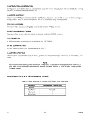 CONFIGURATION AND OPERATION
Configuration of the EQP Eclipse is accomplished using Det-Tronics Safety System Software (S3) that is running
on the EQP Operator Interface Station (OIS).


ONBOARD HART PORT
The on-board HART port is functional on the EQP Eclipse, however, it should not be used for device configura-
tion purposes. All EQP device configuration should be performed using the S3 program.


MULTI-COLORED LED
Operation of the status indicating LED is identical to all other PIRECL versions.


REMOTE CALIBRATION OPTION
Operation of the remote calibration option is identical to all other PIRECL versions.


ANALOG OUTPUT
A 4-20 mA analog current output is not available with EQP PIRECL.


RS-485 COMMUNICATION
RS-485 communication is not available with EQP PIRECL.


CALIBRATION ROUTINE
The calibration procedure for the EQP PIRECL (normal and zero calibration) is identical to all other PIRECL ver-
sions.


                                                          NOTE
      For complete information regarding installation, configuration or operation of the Eagle Quantum Premier sys-
      tem, refer to form 95-8533 (Eagle Quantum Premier hardware manual) or form 95-8560 (Safety System
      Software manual).




ECLIPSE OPERATION WITH EAGLE QUANTUM PREMIER


                         Table C-2—Typical Update Rate for PIRECL in an EQP System with up to 246 Nodes


                                   Field Device            Transmit time to Controller (sec)
                                     PIRECL
                                   Gas Alarms                         Immediate
                                   Gas Level                               1
                                  Device Fault                             1




2.1                                                           C-2                                              95-8526
 