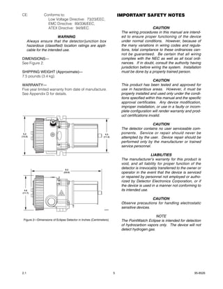 CE:              Conforms to:                                            IMPORTANT SAFETY NOTES
                   Low Voltage Directive: 73/23/EEC,
                   EMC Directive: 89/336/EEC,
                   ATEX Directive: 94/9/EC.                                                    CAUTION
                                                                          The wiring procedures in this manual are intend-
                          WARNING                                         ed to ensure proper functioning of the device
      Always ensure that the detector/junction box                        under normal conditions. However, because of
      hazardous (classified) location ratings are appli-                  the many variations in wiring codes and regula-
      cable for the intended use.                                         tions, total compliance to these ordinances can-
                                                                          not be guaranteed. Be certain that all wiring
DIMENSIONS—                                                               complies with the NEC as well as all local ordi-
See Figure 2.                                                             nances. If in doubt, consult the authority having
                                                                          jurisdiction before wiring the system. Installation
SHIPPING WEIGHT (Approximate)—                                            must be done by a properly trained person.
7.5 pounds (3.4 kg).
                                                                                                CAUTION
WARRANTY—                                                                 This product has been tested and approved for
Five year limited warranty from date of manufacture.                      use in hazardous areas. However, it must be
See Appendix D for details.                                               properly installed and used only under the condi-
                                                                          tions specified within this manual and the specific
                                                                          approval certificates. Any device modification,
                                                                          improper installation, or use in a faulty or incom-
                                                                          plete configuration will render warranty and prod-
                                                                          uct certifications invalid.

                                                                                             CAUTION
                                                                          The detector contains no user serviceable com-
  5.2                                                         4.5         ponents. Service or repair should never be
(13.2)                                                      (11.4)        attempted by the user. Device repair should be
                                                                          performed only by the manufacturer or trained
                                                                          service personnel.

                                                                                             LIABILITIES
                                                                          The manufacturer’s warranty for this product is
                                                                          void, and all liability for proper function of the
                                9.3
                                                                          detector is irrevocably transferred to the owner or
                              (23.6)                                      operator in the event that the device is serviced
                                                                          or repaired by personnel not employed or autho-
                                                                          rized by Detector Electronics Corporation, or if
                                                                          the device is used in a manner not conforming to
  4.6                                                                     its intended use.
(11.7)

                                                                                             CAUTION
                                                                          Observe precautions for handling electrostatic
                                                                          sensitive devices.
                                                            A2055



                                                                                               NOTE
 Figure 2—Dimensions of Eclipse Detector in Inches (Centimeters)          The PointWatch Eclipse is intended for detection
                                                                          of hydrocarbon vapors only. The device will not
                                                                          detect hydrogen gas.




2.1                                                                  5                                                  95-8526
 