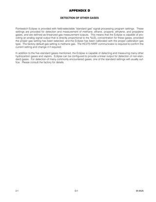 APPENDIX D

                                       DETECTION OF OTHER GASES



Pointwatch Eclipse is provided with field-selectable "standard gas" signal processing program settings. These
settings are provided for detection and measurement of methane, ethane, propane, ethylene, and propylene
gases, and are defined as linearized gas measurement outputs. This means that the Eclipse is capable of pro-
viding an analog signal output that is directly proportional to the %LEL concentration for these gases, provided
the proper gas setting has been selected, and the Eclipse has been calibrated with the proper calibration gas
type. The factory default gas setting is methane gas. The HC275 HART communicator is required to confirm the
current setting and change it if required.

In addition to the five standard gases mentioned, the Eclipse is capable of detecting and measuring many other
hydrocarbon gases and vapors. Eclipse can be configured to provide a linear output for detection of non-stan-
dard gases. For detection of many commonly encountered gases, one of the standard settings will usually suf-
fice. Please consult the factory for details.




2.1                                                D-1                                                   95-8526
 
