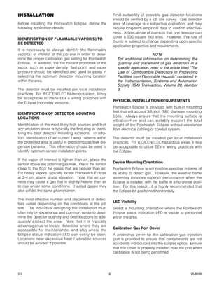 INSTALLATION                                                     Final suitability of possible gas detector locations
                                                                 should be verified by a job site survey. Gas detector
Before installing the Pointwatch Eclipse, define the             area of coverage is a subjective evaluation, and may
following application details:                                   require long-term empirical data to confirm effective-
                                                                 ness. A typical rule of thumb is that one detector can
                                                                 cover a 900 square foot area. However, this rule of
IDENTIFICATION OF FLAMMABLE VAPOR(S) TO
                                                                 thumb is subject to change depending upon specific
BE DETECTED
                                                                 application properties and requirements.
It is necessary to always identify the flammable
vapor(s) of interest at the job site in order to deter-                                   NOTE
mine the proper calibration gas setting for Pointwatch             For additional information on determining the
Eclipse. In addition, the fire hazard properties of the            quantity and placement of gas detectors in a
vapor, such as vapor density, flashpoint, and vapor                specific application, refer to the article titled "The
pressure should be identified and used to assist in                Use of Combustible Detectors in Protecting
selecting the optimum detector mounting location                   Facilities from Flammable Hazards" contained in
within the area.                                                   the Instrumentation, Systems and Automation
                                                                   Society (ISA) Transaction, Volume 20, Number
The detector must be installed per local installation              2.
practices. For IEC/CENELEC hazardous areas, it may
be acceptable to utilize EEx e wiring practices with
                                                                 PHYSICAL INSTALLATION REQUIREMENTS
the Eclipse (non-relay versions).
                                                                 Pointwatch Eclipse is provided with built-in mounting
                                                                 feet that will accept 3/8 inch (M8) diameter mounting
IDENTIFICATION OF DETECTOR MOUNTING
                                                                 bolts. Always ensure that the mounting surface is
LOCATIONS
                                                                 vibration-free and can suitably support the total
Identification of the most likely leak sources and leak          weight of the Pointwatch Eclipse without assistance
accumulation areas is typically the first step in identi-        from electrical cabling or conduit system.
fying the best detector mounting locations. In addi-
tion, identification of air current / wind patterns within       The detector must be installed per local installation
the protected area is useful in predicting gas leak dis-         practices. For IEC/CENELEC hazardous areas, it may
persion behavior. This information should be used to             be acceptable to utilize EEx e wiring practices with
identify optimum sensor installation points.                     the Eclipse.

If the vapor of interest is lighter than air, place the
                                                                 Device Mounting Orientation
sensor above the potential gas leak. Place the sensor
close to the floor for gases that are heavier than air.          Pointwatch Eclipse is not position-sensitive in terms of
For heavy vapors, typically locate Pointwatch Eclipse            its ability to detect gas. However, the weather baffle
at 2-4 cm above grade elevation. Note that air cur-              assembly provides superior performance when the
rents may cause a gas that is slightly heavier than air          Eclipse is installed with the baffle in a horizontal posi-
to rise under some conditions. Heated gases may                  tion. For this reason, it is highly recommended that
also exhibit the same phenomenon.                                the Eclipse be positioned horizontally.

The most effective number and placement of detec-
                                                                 LED Visibility
tors varies depending on the conditions at the job
site. The individual designing the installation must             Select a mounting orientation where the Pointwatch
often rely on experience and common sense to deter-              Eclipse status indication LED is visible to personnel
mine the detector quantity and best locations to ade-            within the area.
quately protect the area. Note that it is typically
advantageous to locate detectors where they are
                                                                 Calibration Gas Port Cover
accessible for maintenance, and also where the
Eclipse status indication LED can easily be seen.                A protective cover for the calibration gas injection
Locations near excessive heat / vibration sources                port is provided to ensure that contaminants are not
should be avoided if possible.                                   accidently indroduced into the Eclipse optics. Ensure
                                                                 that this cover is properly installed over the port when
                                                                 calibration is not being performed.




2.1                                                          6                                                      95-8526
 