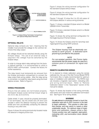 Figure 5 shows the wiring terminal configuration for
                                                                      the standard Eclipse without relays.

                                       FACTORY INSTALLED WIRING
                                                                      Figure 6 shows the wiring terminal configuration for
                                                 TO RELAY BOARD       the standard Eclipse with relays.
                                                (DO NOT REMOVE)

                                                                      Figures 7 through 10 show the 4 to 20 mA output of
                                             CAPTIVE SCREWS (3)       the Eclipse detector in various wiring schemes.

                                                                      Figure 11 shows a standard Eclipse wired to a Model
                                                                      U9500H Infiniti Transmitter.

                                                                      Figure 12 shows a standard Eclipse wired to a Model
                                          RELAY TERMINAL BLOCK
 A2133
                                                                      R8471H Controller.
         Figure 3—Eclipse Wiring Termination Compartment
                with Optional Relay Board Removed                     Figure 13 shows the wiring terminal configuration for
                                                                      the Eagle Quantum Premier Eclipse.

                                                                      Figure 14 shows the Eclipse wired for benchtop test-
OPTIONAL RELAYS                                                       ing/programming using HART protocol.
Optional relay contacts are “dry”, meaning that the
installer must provide the voltage to the common ter-                                        NOTE
minal of the relay output.                                              The Eclipse housing must be electrically con-
                                                                        nected to earth ground. A dedicated earth
AC voltage should not be switched directly using the                    ground lug is provided for this purpose.
Eclipse relays. The use of an external relay is
required if AC voltage must be switched by the                                             NOTE
Eclipse relays.                                                         For non-isolated operation, Det-Tronics highly
                                                                        recommends that the power supply be used as a
In order to change alarm relay settings from the facto-                 common point of connection for signal and
ry default settings, it is recommended to utilize a                     power.
HC275 HART communicator. Contact the factory for
further assistance.                                                   REMOTE CALIBRATION WIRING
The relay board must temporarily be removed from                      If it is desired to initiate calibration using the remote
the Eclipse termination compartment to connect the                    calibrate line, the use of the Det-Tronics Model PIRTB
relay output field wiring cables. After the relay wiring              Termination Box is highly recommended for optimum
is connected, re-install the relay board using the three              ease of installation and calibration. The PIRTB mod-
captive screws. Refer to Figure 3.                                    ule includes a magnetic reed switch, indicating LED,
                                                                      and wiring terminal block. Refer to “Remote
                                                                      Calibration Option” in the “Description” section of this
                                                                      manual for details.
WIRING PROCEDURE
Ensure that all cables are terminated properly.                       Figure 15 shows the location of the wiring terminals,
Pointwatch Eclipse screw terminal torque range is                     reed switch and LED inside the calibration termination
3.5–4.4 in.-lbs. (0.4–0.5 N·m).                                       box. See Figure 16 for wiring details.

Cable shield, if used, should be properly terminated.                                       WARNING
If not terminated, clip the shield wire off short and                   Do not attempt to physically connect or touch the
insulate it within the detector housing to prevent the                  calibration lead wire to DCV common in the field
shield wire from accidentally contacting the detector                   to begin calibration. This practice is often less
housing or any other wire.                                              than precise, and may result in a spark or other
                                                                        undesirable results. For optimum ease of instal-
Figure 4 shows the wiring terminal strip located inside                 lation and calibration, always utilize a Det-
the detector’s integral junction box.                                   Tronics junction box with magnetic reed-switch,
                                                                        indicating LED, and termination block (Model
                                                                        PIRTB).


2.1                                                               8                                                     95-8526
 