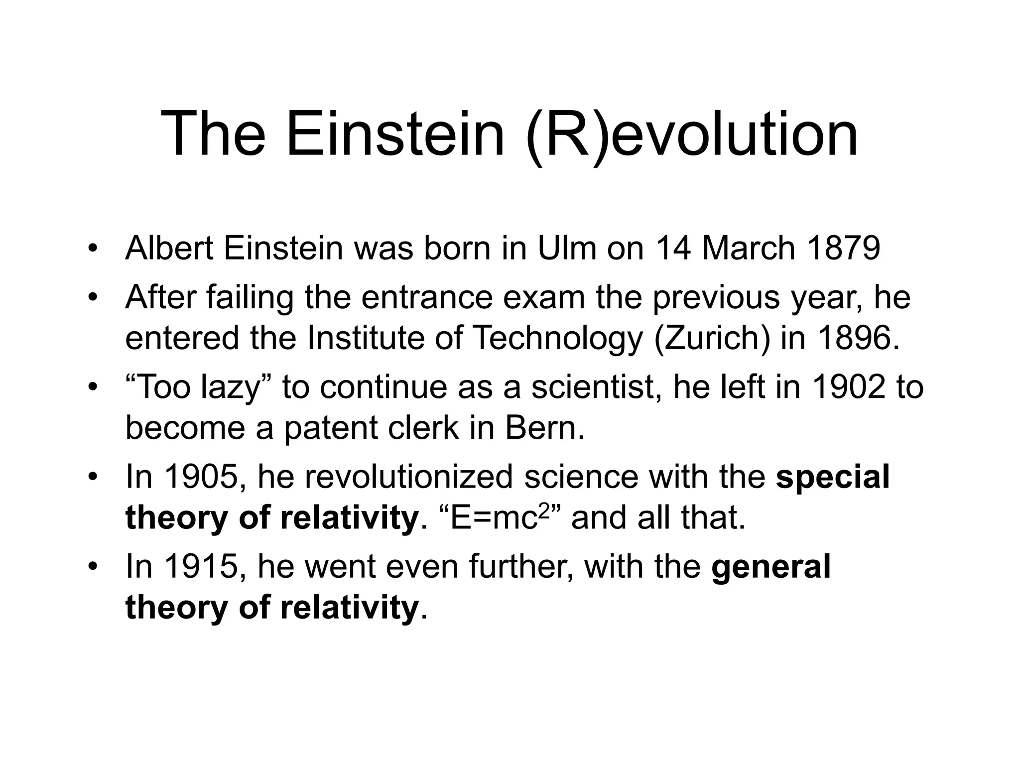 The Einstein (R)evolution
• Albert Einstein was born in Ulm on 14 March 1879
• After failing the entrance exam the previous year, he
entered the Institute of Technology (Zurich) in 1896.
• “Too lazy” to continue as a scientist, he left in 1902 to
become a patent clerk in Bern.
• In 1905, he revolutionized science with the special
theory of relativity. “E=mc2” and all that.
• In 1915, he went even further, with the general
theory of relativity.
 