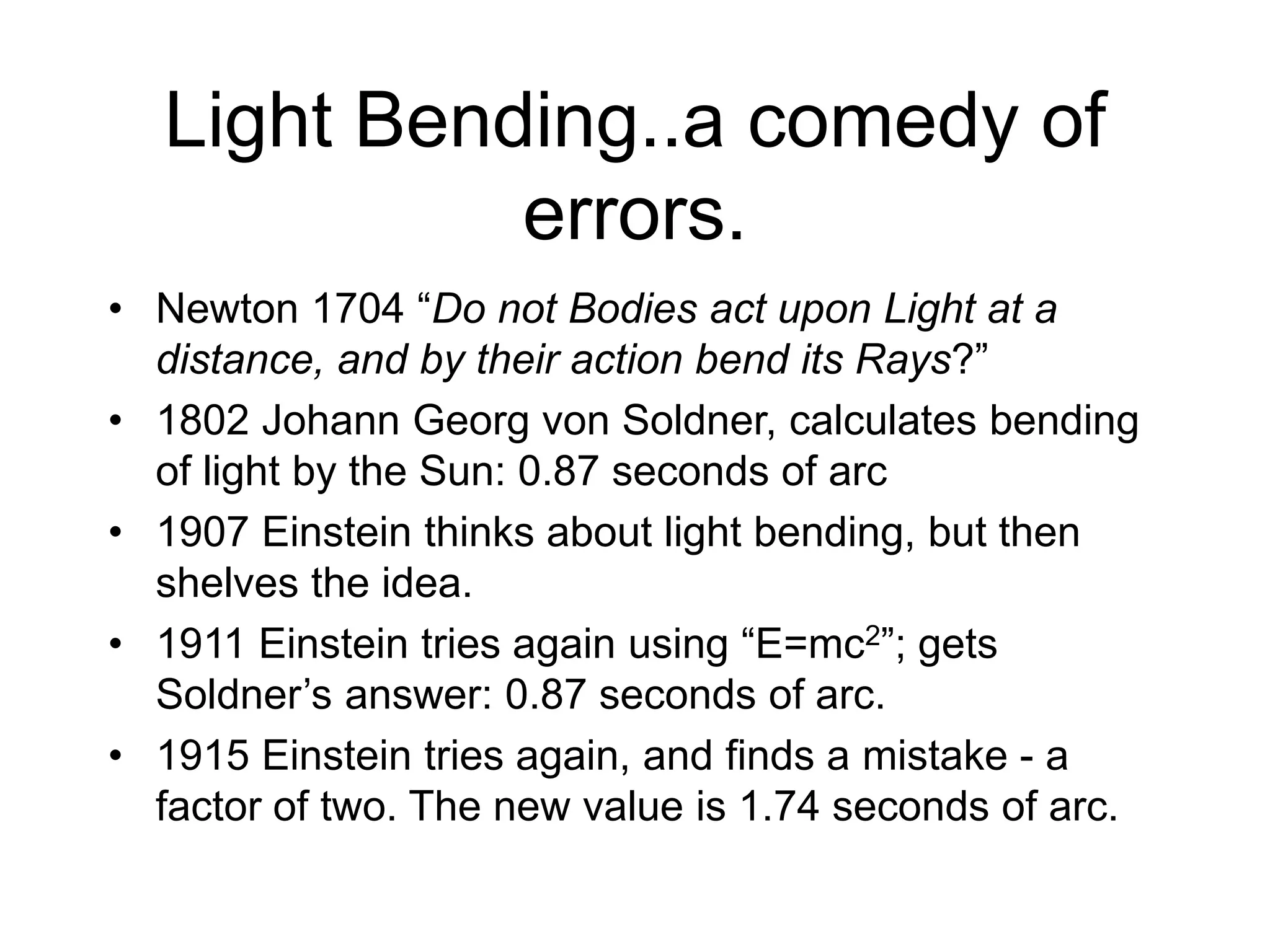 Light Bending..a comedy of
errors.
• Newton 1704 “Do not Bodies act upon Light at a
distance, and by their action bend its Rays?”
• 1802 Johann Georg von Soldner, calculates bending
of light by the Sun: 0.87 seconds of arc
• 1907 Einstein thinks about light bending, but then
shelves the idea.
• 1911 Einstein tries again using “E=mc2”; gets
Soldner’s answer: 0.87 seconds of arc.
• 1915 Einstein tries again, and finds a mistake - a
factor of two. The new value is 1.74 seconds of arc.
 