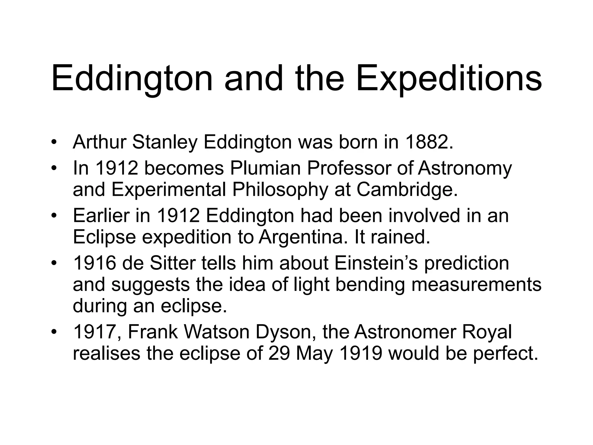 Eddington and the Expeditions
• Arthur Stanley Eddington was born in 1882.
• In 1912 becomes Plumian Professor of Astronomy
and Experimental Philosophy at Cambridge.
• Earlier in 1912 Eddington had been involved in an
Eclipse expedition to Argentina. It rained.
• 1916 de Sitter tells him about Einstein’s prediction
and suggests the idea of light bending measurements
during an eclipse.
• 1917, Frank Watson Dyson, the Astronomer Royal
realises the eclipse of 29 May 1919 would be perfect.
 