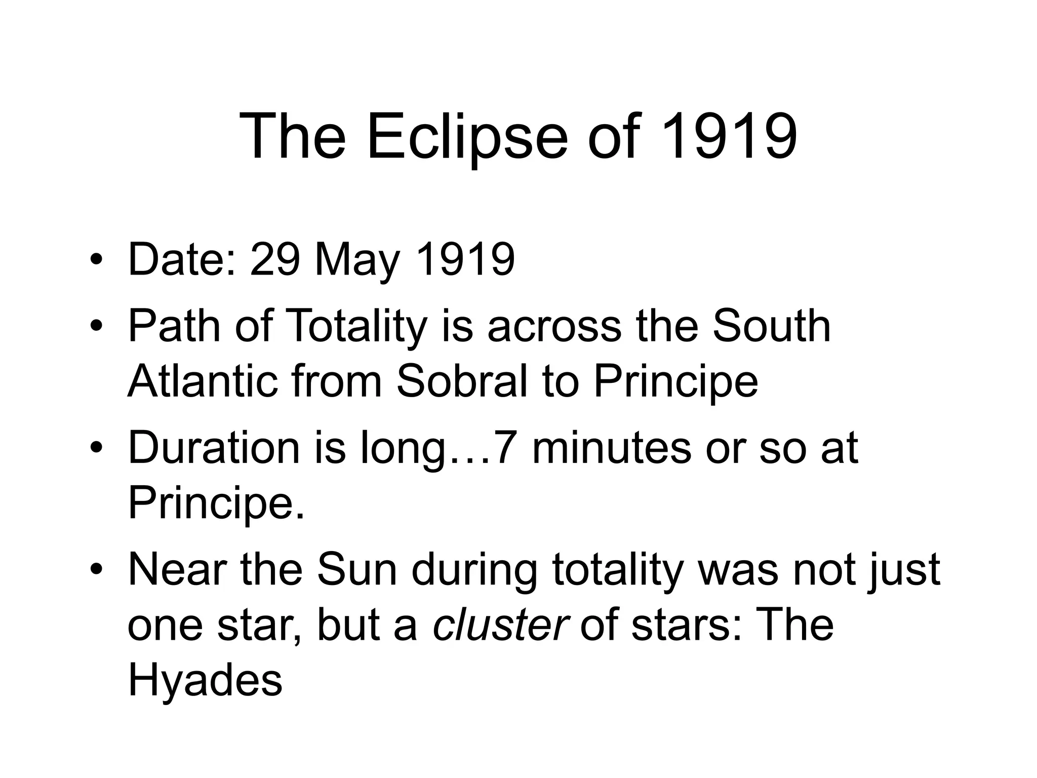 The Eclipse of 1919
• Date: 29 May 1919
• Path of Totality is across the South
Atlantic from Sobral to Principe
• Duration is long…7 minutes or so at
Principe.
• Near the Sun during totality was not just
one star, but a cluster of stars: The
Hyades
 