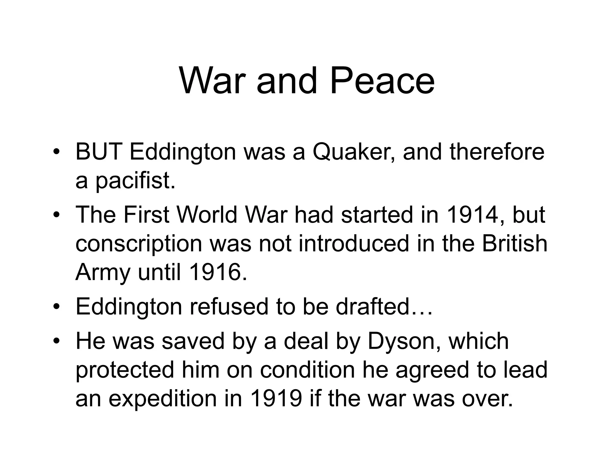 War and Peace
• BUT Eddington was a Quaker, and therefore
a pacifist.
• The First World War had started in 1914, but
conscription was not introduced in the British
Army until 1916.
• Eddington refused to be drafted…
• He was saved by a deal by Dyson, which
protected him on condition he agreed to lead
an expedition in 1919 if the war was over.
 