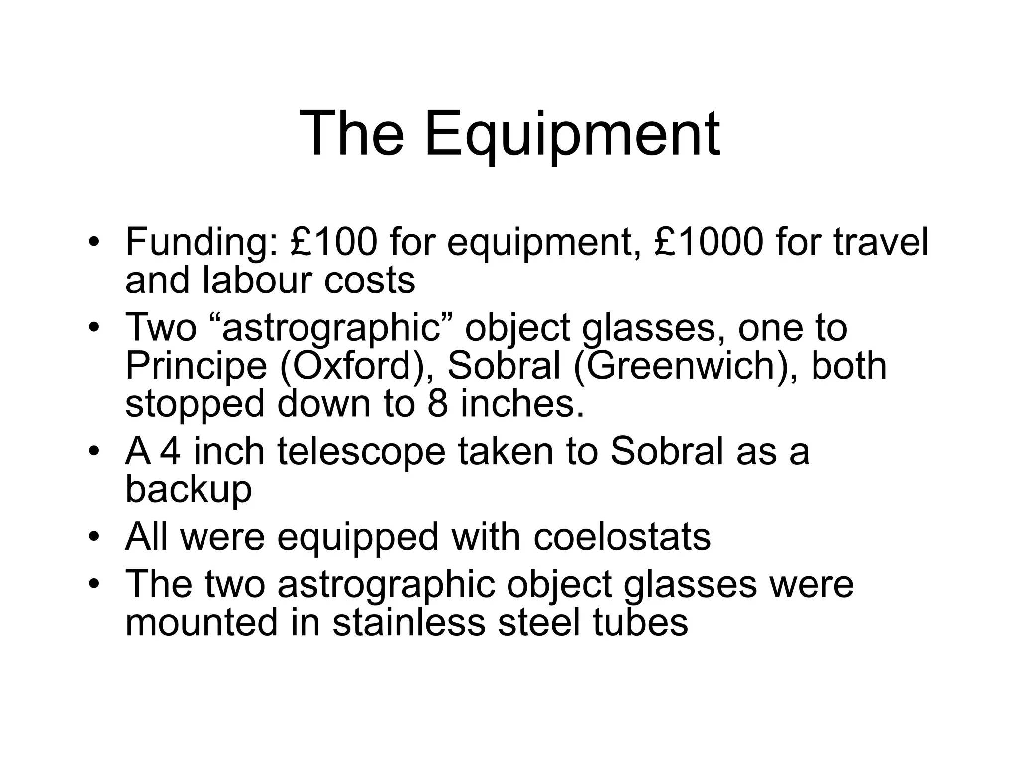 The Equipment
• Funding: £100 for equipment, £1000 for travel
and labour costs
• Two “astrographic” object glasses, one to
Principe (Oxford), Sobral (Greenwich), both
stopped down to 8 inches.
• A 4 inch telescope taken to Sobral as a
backup
• All were equipped with coelostats
• The two astrographic object glasses were
mounted in stainless steel tubes
 
