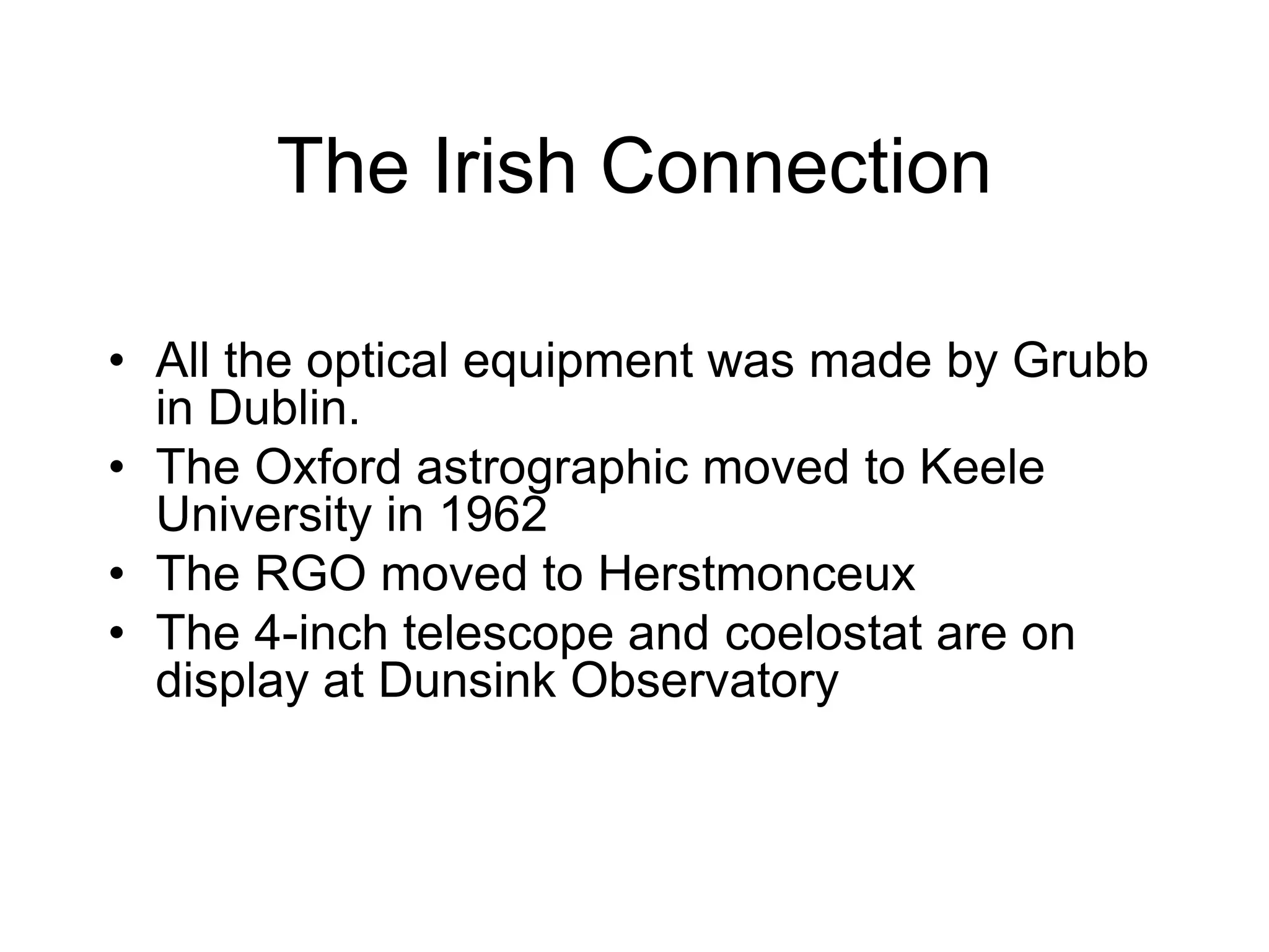The Irish Connection
• All the optical equipment was made by Grubb
in Dublin.
• The Oxford astrographic moved to Keele
University in 1962
• The RGO moved to Herstmonceux
• The 4-inch telescope and coelostat are on
display at Dunsink Observatory
 