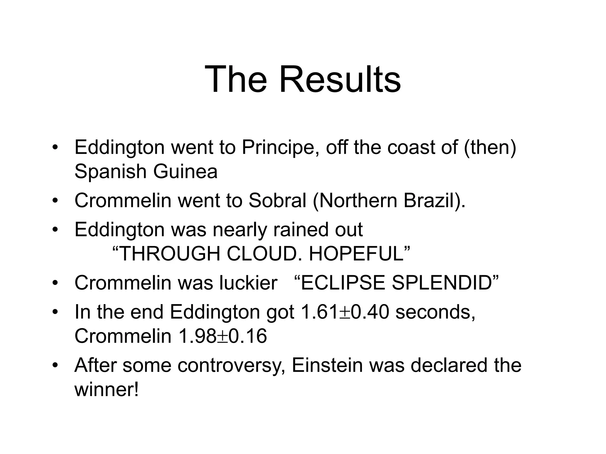 The Results
• Eddington went to Principe, off the coast of (then)
Spanish Guinea
• Crommelin went to Sobral (Northern Brazil).
• Eddington was nearly rained out
“THROUGH CLOUD. HOPEFUL”
• Crommelin was luckier “ECLIPSE SPLENDID”
• In the end Eddington got 1.610.40 seconds,
Crommelin 1.980.16
• After some controversy, Einstein was declared the
winner!
 