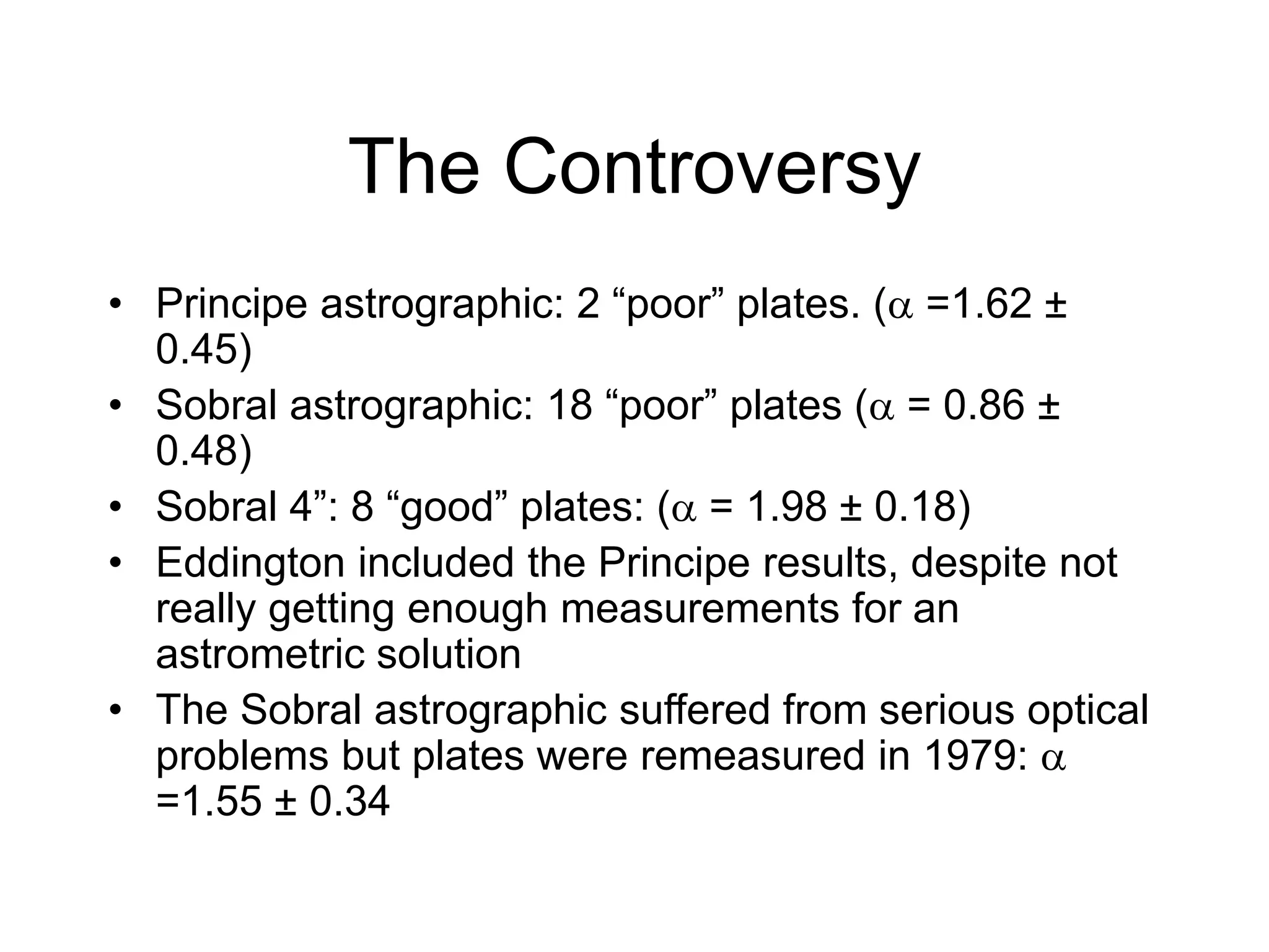 The Controversy
• Principe astrographic: 2 “poor” plates. ( =1.62 ±
0.45)
• Sobral astrographic: 18 “poor” plates ( = 0.86 ±
0.48)
• Sobral 4”: 8 “good” plates: ( = 1.98 ± 0.18)
• Eddington included the Principe results, despite not
really getting enough measurements for an
astrometric solution
• The Sobral astrographic suffered from serious optical
problems but plates were remeasured in 1979: 
=1.55 ± 0.34
 