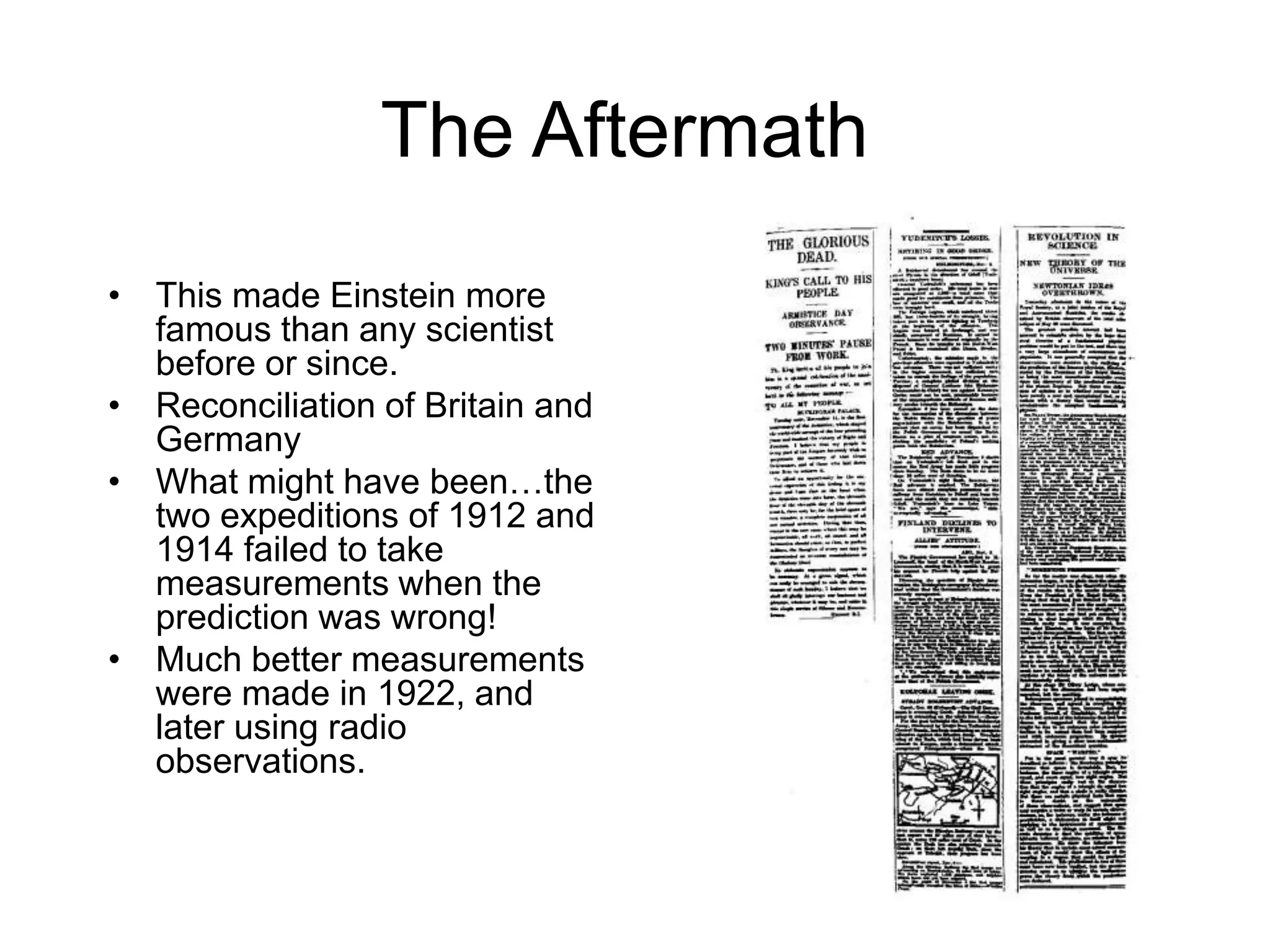 The Aftermath
• This made Einstein more
famous than any scientist
before or since.
• Reconciliation of Britain and
Germany
• What might have been…the
two expeditions of 1912 and
1914 failed to take
measurements when the
prediction was wrong!
• Much better measurements
were made in 1922, and
later using radio
observations.
 