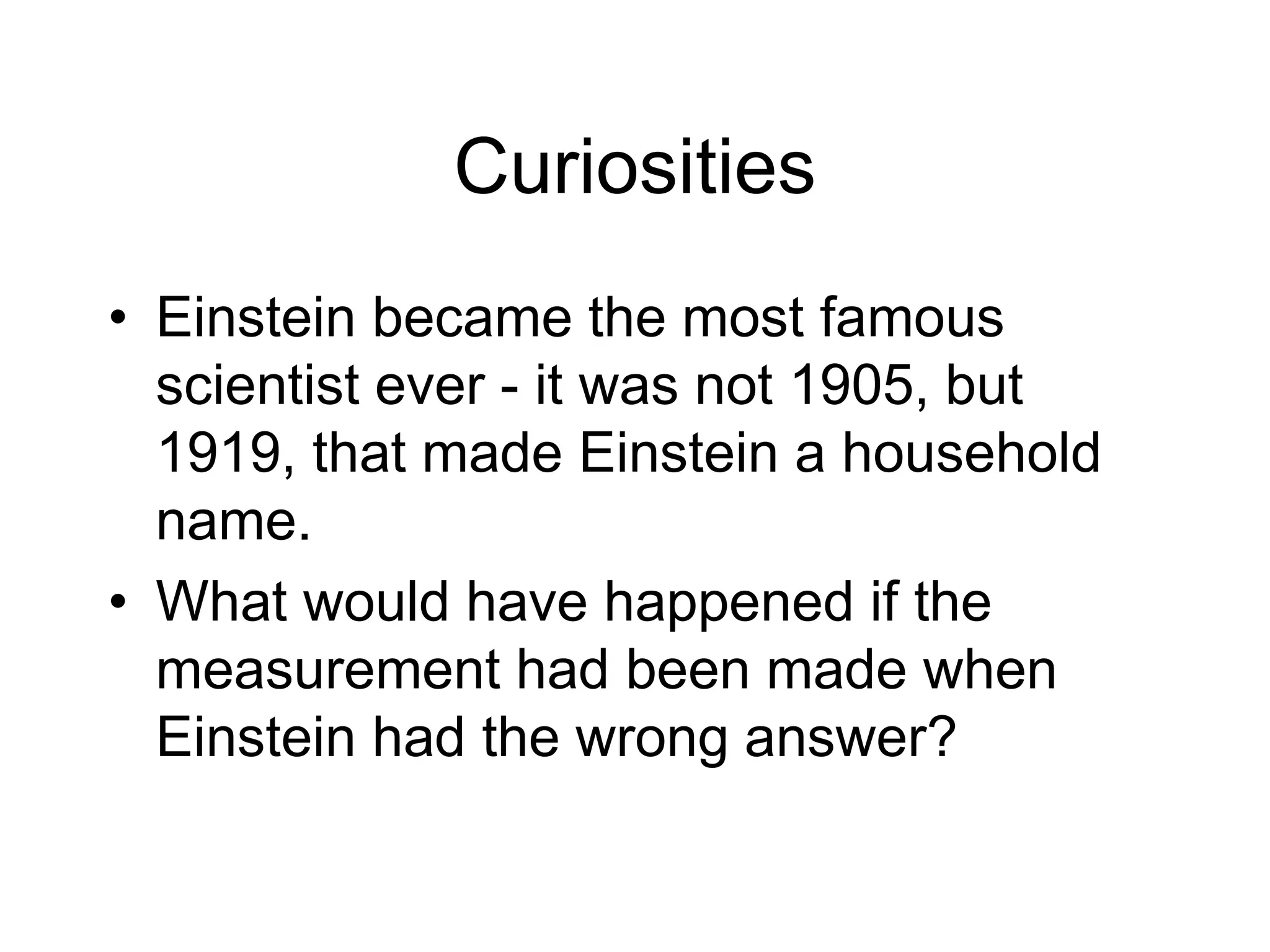 Curiosities
• Einstein became the most famous
scientist ever - it was not 1905, but
1919, that made Einstein a household
name.
• What would have happened if the
measurement had been made when
Einstein had the wrong answer?
 