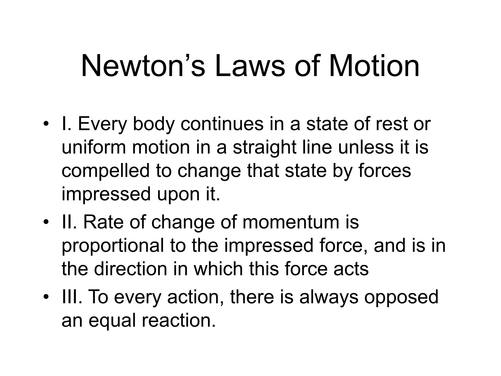 Newton’s Laws of Motion
• I. Every body continues in a state of rest or
uniform motion in a straight line unless it is
compelled to change that state by forces
impressed upon it.
• II. Rate of change of momentum is
proportional to the impressed force, and is in
the direction in which this force acts
• III. To every action, there is always opposed
an equal reaction.
 
