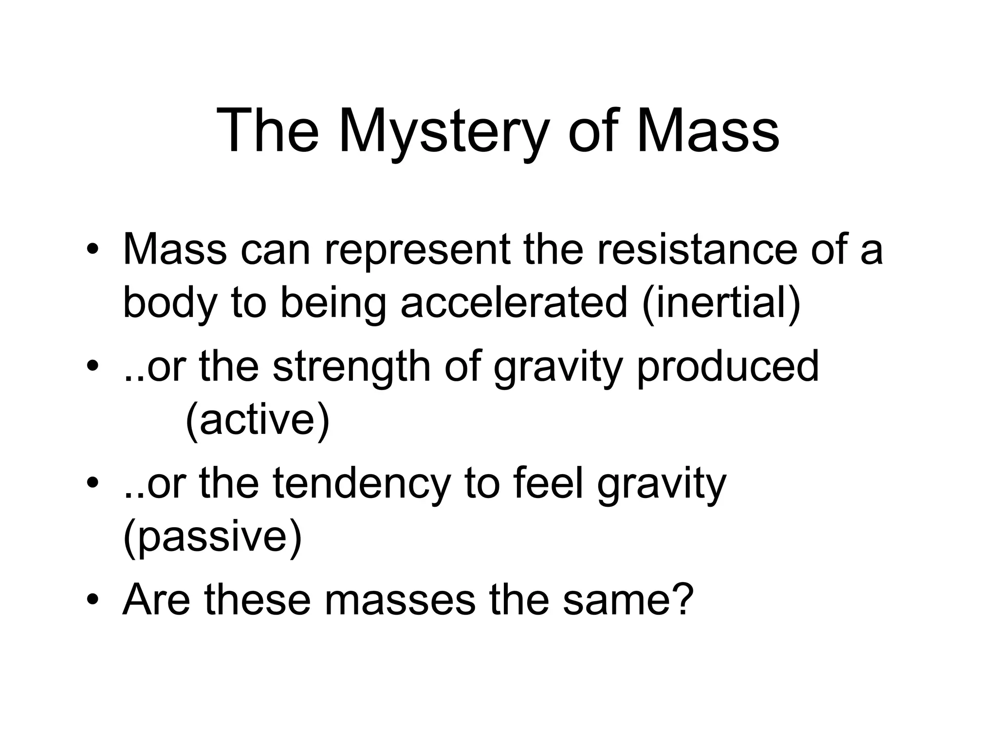 The Mystery of Mass
• Mass can represent the resistance of a
body to being accelerated (inertial)
• ..or the strength of gravity produced
(active)
• ..or the tendency to feel gravity
(passive)
• Are these masses the same?
 