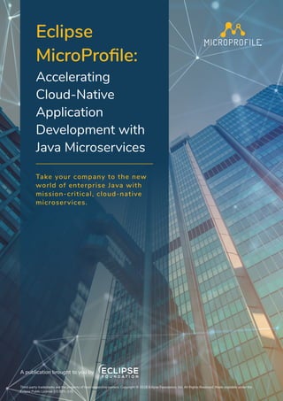 Eclipse
MicroProfile:
Accelerating
Cloud-Native
Application
Development with
Java Microservices
Take your company to the new
world of enterprise Java with
mission-critical, cloud-native
microservices.
Third-party trademarks are the property of their respective owners. Copyright © 2018 Eclipse Foundation, Inc. All Rights Reserved. Made available under the
Eclipse Public License 2.0 (EPL-2.0).
A publication brought to you by
 