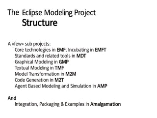 The Eclipse Modeling Project
Structure
A «few» sub projects:
Core technologies in EMF, Incubating in EMFT
Standards and related tools in MDT
Graphical Modeling in GMP
Textual Modeling in TMF
Model Transformation in M2M
Code Generation in M2T
Agent Based Modeling and Simulation in AMP
And
Integration, Packaging & Examples in Amalgamation
 