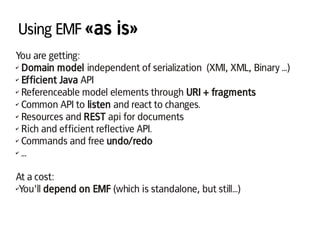 Using EMF «as is»
You are getting:
✔ Domain model independent of serialization (XMI, XML, Binary ...)
✔ Efficient Java API
✔ Referenceable model elements through URI + fragments
✔ Common API to listen and react to changes.
✔ Resources and REST api for documents
✔ Rich and efficient reflective API.
✔ Commands and free undo/redo
✔ ...
At a cost:
✔You'll depend on EMF (which is standalone, but still...)
 