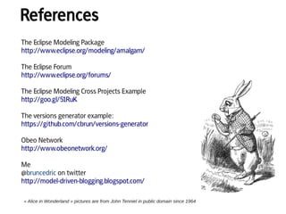 References
« Alice in Wonderland » pictures are from John Tenniel in public domain since 1964
The Eclipse Modeling Package
http://www.eclipse.org/modeling/amalgam/
The Eclipse Forum
http://www.eclipse.org/forums/
The Eclipse Modeling Cross Projects Example
http://goo.gl/51RuK
The versions generator example:
https://github.com/cbrun/versions-generator
Obeo Network
http://www.obeonetwork.org/
Me
@bruncedric on twitter
http://model-driven-blogging.blogspot.com/
 