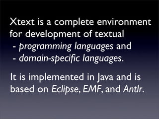 Xtext is a complete environment
for development of textual
 - programming languages and
 - domain-speciﬁc languages.
It is implemented in Java and is
based on Eclipse, EMF, and Antlr.
 