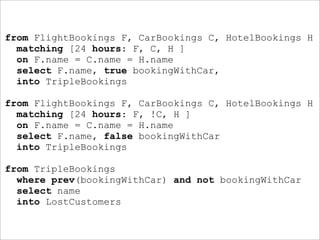from FlightBookings F, CarBookings C, HotelBookings H
  matching [24 hours: F, C, H ]
  on F.name = C.name = H.name
  select F.name, true bookingWithCar,
  into TripleBookings

from FlightBookings F, CarBookings C, HotelBookings H
  matching [24 hours: F, !C, H ]
  on F.name = C.name = H.name
  select F.name, false bookingWithCar
  into TripleBookings

from TripleBookings
  where prev(bookingWithCar) and not bookingWithCar
  select name
  into LostCustomers
 