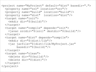 <project name="MyProject" default="dist" basedir=".">
  <property name="src" location="src"/>
  <property name="build" location="build"/>
  <property name="dist" location="dist"/>
  <target name="init">
    <mkdir dir="${build}"/>
  </target>
  <target name="compile" depends="init">
    <javac srcdir="${src}" destdir="${build}"/>
  </target>
  <target name="dist" depends="compile">
    <mkdir dir="${dist}/lib"/>
    <jar jarfile="${dist}/lib/MyProject.jar"
         basedir="${build}"/>
  </target>
  <target name="clean">
    <delete dir="${build}"/>
    <delete dir="${dist}"/>
  </target>
</project>
 