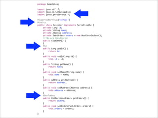 package templates;

import java.util.*;
import java.io.Serializable;
import javax.persistence.*;

@SuppressWarnings("serial")
@Entity
public class Customer implements Serializable {
!    private Long id;
!    private String name;
!    private Address address;
!    private Set<Order> orders = new HashSet<Order>();
!    // No-arg constructor
!    public Customer() {
!    }
!    @Id
!    public Long getId() {
!    !    return id;
!    }
!    public void setId(Long id) {
!    !    this.id = id;
!    }
!    public String getName() {
!    !    return name;
!    }
!    public void setName(String name) {
!    !    this.name = name;
!    }
!    public Address getAddress() {
!    !    return address;
!    }
!    public void setAddress(Address address) {
!    !    this.address = address;
!    }
!    @OneToMany
!    public Collection<Order> getOrders() {
!    !    return orders;
!    }
!    public void setOrders(Set<Order> orders) {
!    !    this.orders = orders;
!    }
}
 