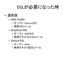 DSLが必要になった時
• 選択肢
 – UML Profile
    • オープン：Papyrusなど
    • 商用UMLツール
 – Graphical DSL
    • オープン：GMFなど
    • 商用グラフィカルDSLツール
 – Textual DSL
    • オープン：Xtext
    • 商用テキスト型DSLツール
 