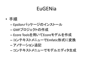 EuGENia
• 手順
 – Epsilonパッケージのインストール
 – GMFプロジェクトの作成
 – Ecore Toolsを用いてEcoreモデルを作成
 – コンテキストメニューでEmfatic形式に変換
 – アノテーション追記
 – コンテキストメニューでモデルエディタ生成
 