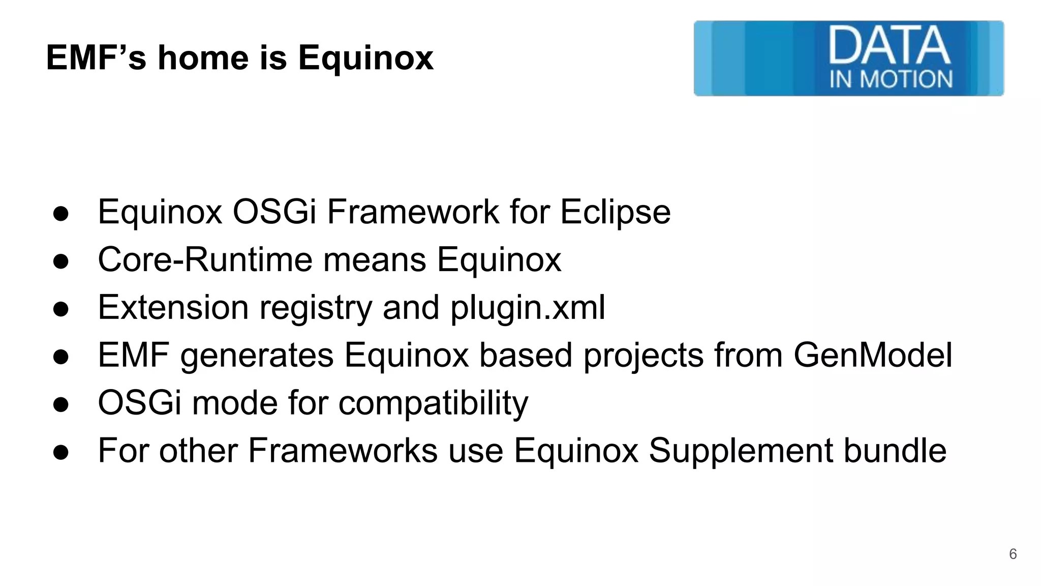 EMF’s home is Equinox
● Equinox OSGi Framework for Eclipse
● Core-Runtime means Equinox
● Extension registry and plugin.xml
● EMF generates Equinox based projects from GenModel
● OSGi mode for compatibility
● For other Frameworks use Equinox Supplement bundle
6