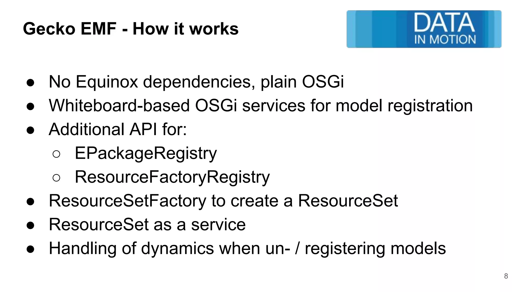 Gecko EMF - How it works
● No Equinox dependencies, plain OSGi
● Whiteboard-based OSGi services for model registration
● Additional API for:
○ EPackageRegistry
○ ResourceFactoryRegistry
● ResourceSetFactory to create a ResourceSet
● ResourceSet as a service
● Handling of dynamics when un- / registering models
8