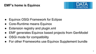 EMF’s home is Equinox
● Equinox OSGi Framework for Eclipse
● Core-Runtime means Equinox
● Extension registry and plugin.xml
● EMF generates Equinox based projects from GenModel
● OSGi mode for compatibility
● For other Frameworks use Equinox Supplement bundle
6