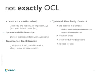 ©Copyright2017Obeo
18
not exactly OCL

« . » and «   » notation, select()→
✔ collect() and flatten() are implicit in AQL
(you won’t have a List of Sets)

Optional variable denotation
✘ every expression starts with a var name

Sequence, Set, Bag, OrderedSet
✘ Only Lists & Sets, and the order is
always stable across executions

Types (uml::Class, family::Person...)
✔ are optional in a lambda
->select(a : family::Person| a.firstName.size > 10)
->select(a | a.firstName.size > 10)
✔ are union types
✔ are infered at validation time
✔ no need for cast
 