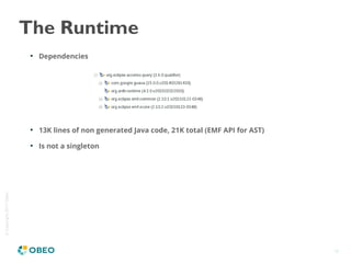 ©Copyright2017Obeo
18
The Runtime

Dependencies

13K lines of non generated Java code, 21K total (EMF API for AST)

Is not a singleton
 