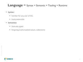 ©Copyright2017Obeo
18

Syntax :

Familiar for any user of OCL

Easily extensible

Semantics

Statically typed

Forgiving (null/unsetted values, collections)
Language = Syntax + Semantic + Tooling + Runtime
 