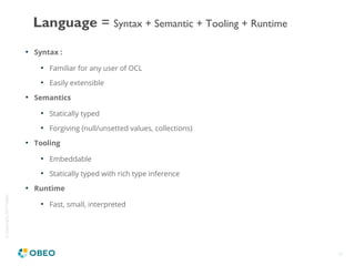 ©Copyright2017Obeo
18

Syntax :

Familiar for any user of OCL

Easily extensible

Semantics

Statically typed

Forgiving (null/unsetted values, collections)

Tooling

Embeddable

Statically typed with rich type inference

Runtime

Fast, small, interpreted
Language = Syntax + Semantic + Tooling + Runtime
 