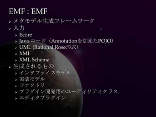 EMF : EMF
 メタモデル生成フレームワーク
 入力
       Ecore
       Java コード（Annotationを加えたPOJO）
       UML (Rational Rose形式）
       XMI
       XML Schema
   生成されるもの
       インタフェイスモデル
       実装モデル
       ファクトリ
       プラグイン開発用のユーティリティクラス
       エディタプラグイン
 