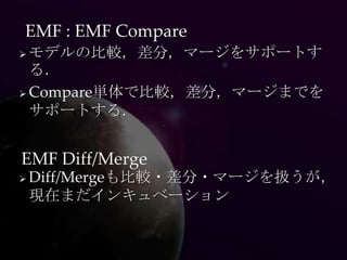 EMF : EMF Compare
 モデルの比較，差分，マージをサポートす
  る．
 Compare単体で比較，差分，マージまでを

  サポートする．


EMF Diff/Merge
   Diff/Mergeも比較・差分・マージを扱うが，
    現在まだインキュベーション
 