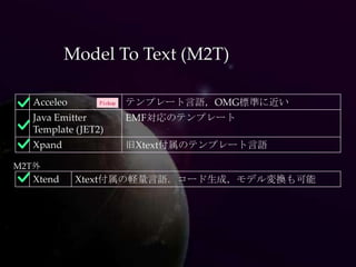 Model To Text (M2T)

  Acceleo       Pickup   テンプレート言語，OMG標準に近い
  Java Emitter           EMF対応のテンプレート
  Template (JET2)
  Xpand                  旧Xtext付属のテンプレート言語

M2T外
  Xtend     Xtext付属の軽量言語．コード生成，モデル変換も可能
 