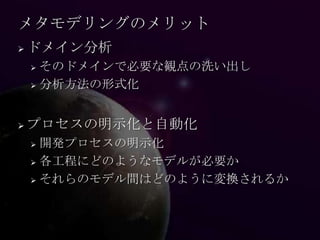 メタモデリングのメリット
   ドメイン分析
     そのドメインで必要な観点の洗い出し
     分析方法の形式化




   プロセスの明示化と自動化
     開発プロセスの明示化
     各工程にどのようなモデルが必要か

     それらのモデル間はどのように変換されるか
 