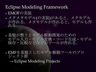Eclipse Modeling Framework
 EMOFの実装
 メタメタモデル(の実装)があると，メタモデル
  が作れる．メタモデルが作れると，モデルも作
  れる．

   基盤が整うとモデル駆動開発のための
    モデル入力・モデル変換・コード生成・モデル
    保存・比較などなどのツールが作れる．

   EMFを基盤としたモデル駆動ツールのプロ
    ジェクト群
     → Eclipse Modeling Projects
 