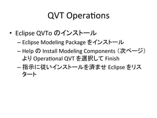 QVT	
  OperaHons	
•  Eclipse	
  QVTo	
  のインストール	
  
  –  Eclipse	
  Modeling	
  Package	
  をインストール	
  
  –  Help	
  の	
  Install	
  Modeling	
  Components	
  （次ページ）
     より	
  OperaHonal	
  QVT	
  を選択して	
  Finish	
  
  –  指示に従いインストールを済ませ	
  Eclipse	
  をリス
     タート	
 