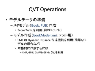 QVT	
  OperaHons	
•  モデルデータの準備	
  
 –  メタモデル（Book,	
  PUB）作成	
  
   •  Ecore	
  Tools	
  を利用（前のスライド）	
  
 –  モデル作成（bookModel.xmi：テスト用）	
  
   •  EMF	
  の	
  Dynamic	
  Instance	
  作成機能を利用（簡単なモ
      デルの場合など）	
  
   •  本格的に作成するには	
  
      –  EMF,	
  GMF,	
  GMF/EuGENia	
  などを利用	
 