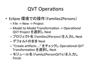 QVT	
  OperaHons	
•  Eclipse	
  環境での操作（Families2Persons）	
  
  –  File	
  -­‐>	
  New	
  -­‐>	
  Project	
  
  –  Model	
  to	
  Model	
  TransformaHon	
  -­‐>	
  OperaHonal	
  
     QVT	
  Project	
  を選択し	
  Next	
  
  –  プロジェクト名（Families2Persons）を入力し	
  Next	
  
  –  デフォルトのまま	
  Next	
  
  –  “Create	
  arHfacts	
  …”	
  をチェックし	
  OperaHonal	
  QVT	
  
     TransformaHon	
  を選択し	
  Next	
  
  –  モジュール名（Family2PersonQVTo）を入力し	
  
     Finish	
  
 
